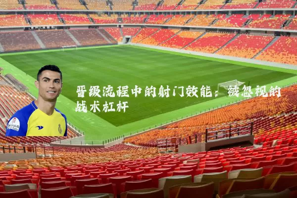 晋级流程中的射门效能:被忽视的战术杠杆