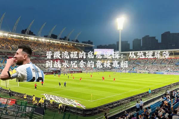 晋级流程的底层逻辑：从地理屏障到战术冗余的竞技真相